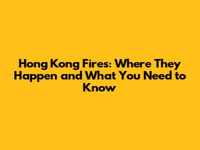 Hong Kong Fires: Where They Happen and What You Need to Know
