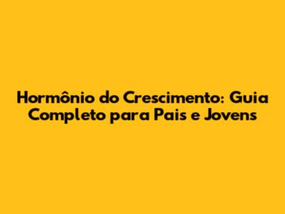 Hormônio do Crescimento: Guia Completo para Pais e Jovens
