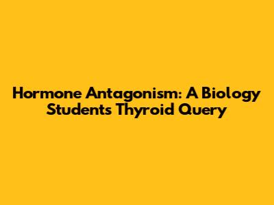 Hormone Antagonism: A Biology Student's Thyroid Query