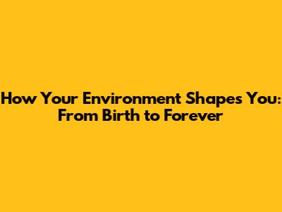 How Your Environment Shapes You: From Birth to Forever