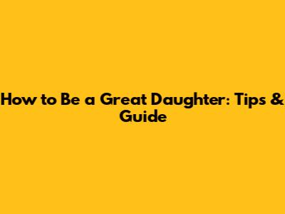 How to Be a Great Daughter: Tips & Guide