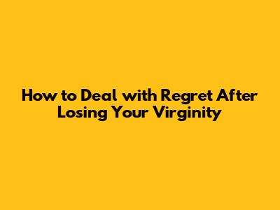How to Deal with Regret After Losing Your Virginity
