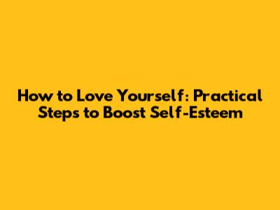 How to Love Yourself: Practical Steps to Boost Self-Esteem