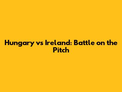 Hungary vs Ireland: Battle on the Pitch