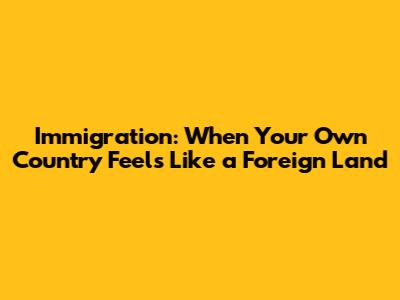 Immigration: When Your Own Country Feels Like a Foreign Land