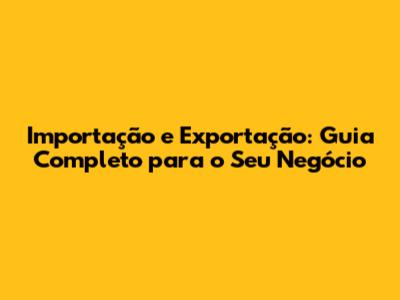 Importação e Exportação: Guia Completo para o Seu Negócio