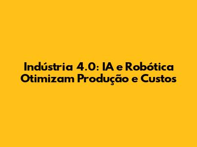 Indústria 4.0: IA e Robótica Otimizam Produção e Custos