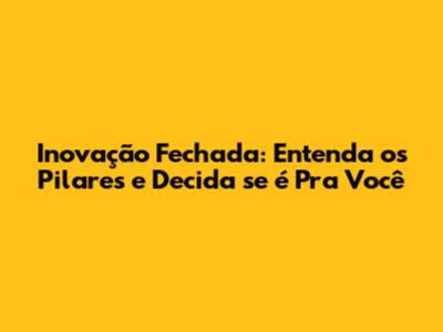Inovação Fechada: Entenda os Pilares e Decida se é Pra Você