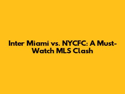 Inter Miami vs. NYCFC: A Must-Watch MLS Clash