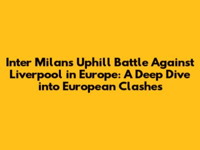 Inter Milan's Uphill Battle Against Liverpool in Europe: A Deep Dive into European Clashes