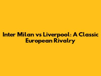 Inter Milan vs Liverpool: A Classic European Rivalry