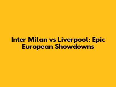 Inter Milan vs Liverpool: Epic European Showdowns