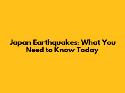 Japan Earthquakes: What You Need to Know Today