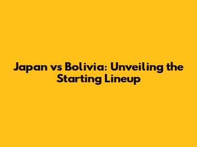 Japan vs Bolivia: Unveiling the Starting Lineup