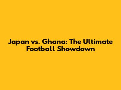 Japan vs. Ghana: The Ultimate Football Showdown