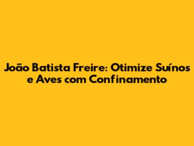 João Batista Freire: Otimize Suínos e Aves com Confinamento