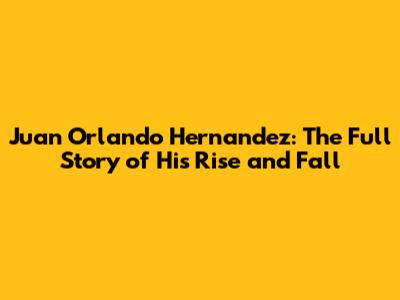 Juan Orlando Hernandez: The Full Story of His Rise and Fall