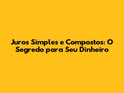 Juros Simples e Compostos: O Segredo para Seu Dinheiro