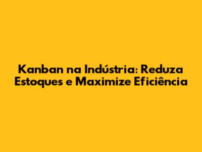 Kanban na Indústria: Reduza Estoques e Maximize Eficiência