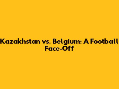 Kazakhstan vs. Belgium: A Football Face-Off