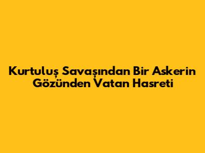Kurtuluş Savaşı'ndan Bir Askerin Gözünden Vatan Hasreti