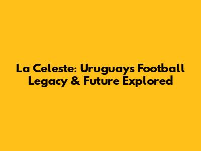 La Celeste: Uruguay's Football Legacy & Future Explored