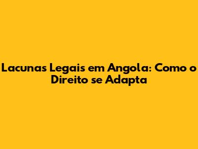 Lacunas Legais em Angola: Como o Direito se Adapta