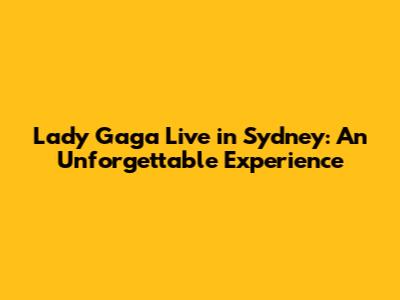 Lady Gaga Live in Sydney: An Unforgettable Experience