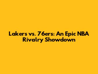 Lakers vs. 76ers: An Epic NBA Rivalry Showdown