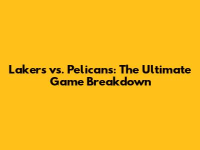 Lakers vs. Pelicans: The Ultimate Game Breakdown