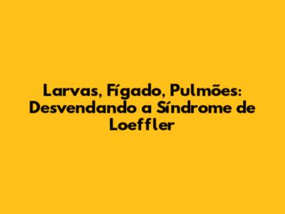 Larvas, Fígado, Pulmões: Desvendando a Síndrome de Loeffler