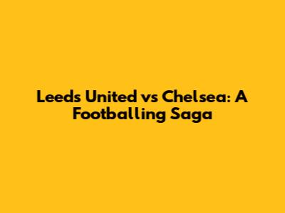 Leeds United vs Chelsea: A Footballing Saga