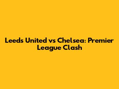 Leeds United vs Chelsea: Premier League Clash