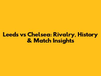 Leeds vs Chelsea: Rivalry, History & Match Insights