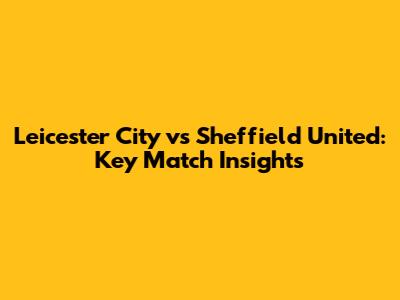 Leicester City vs Sheffield United: Key Match Insights