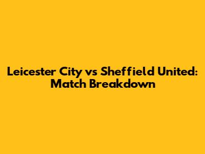 Leicester City vs Sheffield United: Match Breakdown