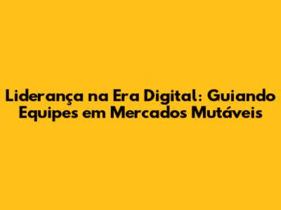 Liderança na Era Digital: Guiando Equipes em Mercados Mutáveis
