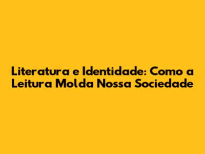 Literatura e Identidade: Como a Leitura Molda Nossa Sociedade