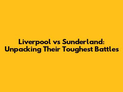 Liverpool vs Sunderland: Unpacking Their Toughest Battles