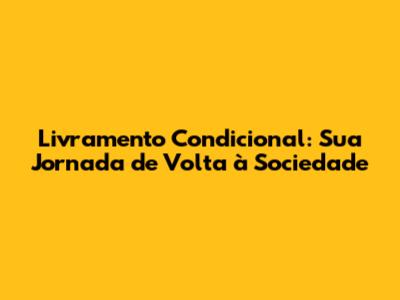 Livramento Condicional: Sua Jornada de Volta à Sociedade