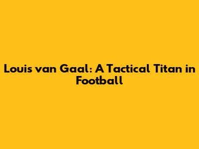 Louis van Gaal: A Tactical Titan in Football