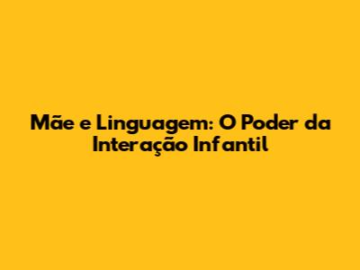 Mãe e Linguagem: O Poder da Interação Infantil