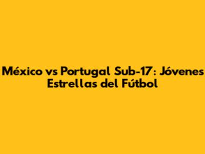 México vs Portugal Sub-17: Jóvenes Estrellas del Fútbol