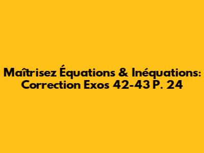 Maîtrisez Équations & Inéquations: Correction Exos 42-43 P. 24