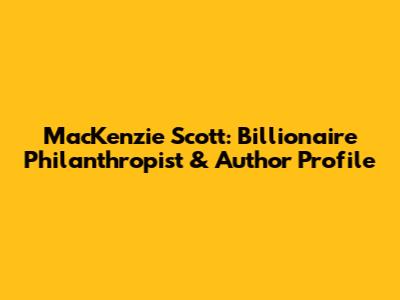 MacKenzie Scott: Billionaire Philanthropist & Author Profile