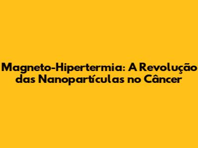 Magneto-Hipertermia: A Revolução das Nanopartículas no Câncer
