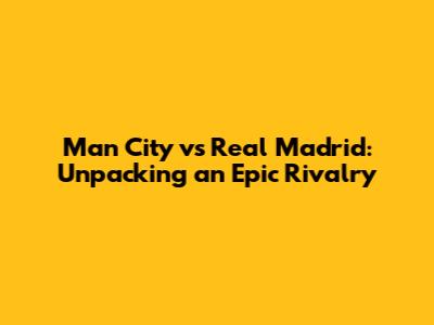 Man City vs Real Madrid: Unpacking an Epic Rivalry
