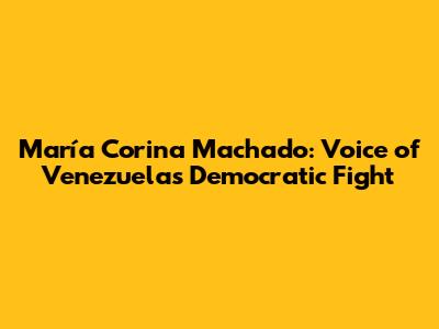 María Corina Machado: Voice of Venezuela's Democratic Fight