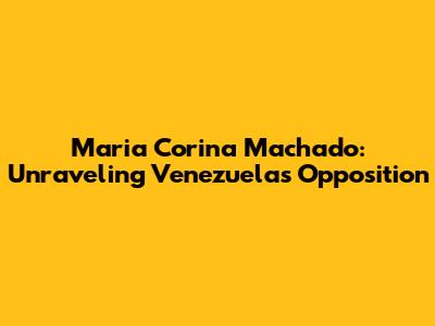 Maria Corina Machado: Unraveling Venezuela's Opposition
