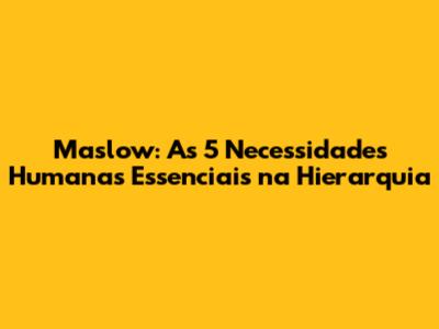 Maslow: As 5 Necessidades Humanas Essenciais na Hierarquia